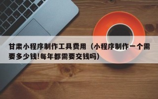南安甘肃小程序制作工具费用（小程序制作一个需要多少钱!每年都需要交钱吗）