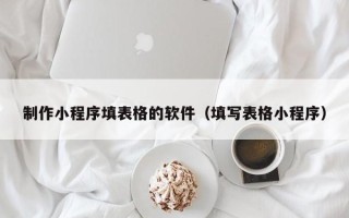 南安制作小程序填表格的软件（填写表格小程序）