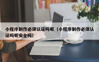 南安小程序制作必须认证吗呢（小程序制作必须认证吗呢安全吗）