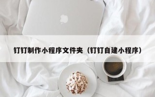 南安钉钉制作小程序文件夹（钉钉自建小程序）