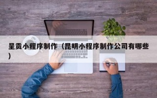 南安呈贡小程序制作（昆明小程序制作公司有哪些）