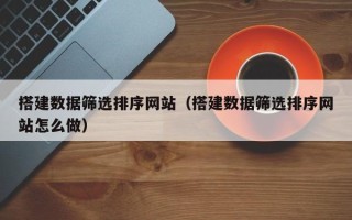 南安搭建数据筛选排序网站（搭建数据筛选排序网站怎么做）