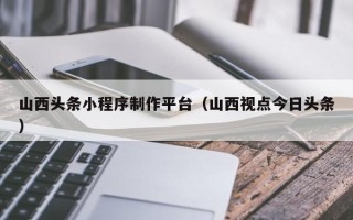 南安山西头条小程序制作平台（山西视点今日头条）